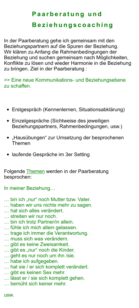 Paarberatung und            Beziehungscoaching  In der Paarberatung gehe ich gemeinsam mit den  Beziehungspartnern auf die Spuren der Beziehung. Wir klären zu Anfang die Rahmenbedingungen der  Beziehung und suchen gemeinsam nach Möglichkeiten,  Konflikte zu lösen und wieder Harmonie in die Beziehung zu bringen. Ziel in der Paarberatung :  >> Eine neue Kommunikations- und Beziehungsebene  zu schaffen.   Ablauf: •	Erstgespräch (Kennenlernen, Situationsabklärung) •	Einzelgespräche (Sichtweise des jeweiligen Beziehungspartners, Rahmenbedingungen, usw.)  •	„Hausübungen“ zur Umsetzung der besprochenen Themen •	laufende Gespräche im 3er Setting   Folgende Themen werden in der Paarberatung  besprochen:  In meiner Beziehung…  … bin ich „nur“ noch Mutter bzw. Vater. … haben wir uns nichts mehr zu sagen. … hat sich alles verändert. … streiten wir nur noch. … bin ich trotz Partner/in allein. … fühle ich mich allein gelassen. … trage ich immer die Verantwortung. … muss sich was verändern. … gibt es keine Zweisamkeit. … gibt es „nur“ noch die Kinder. … geht es nur noch um ihn /sie. … habe ich aufgegeben. … hat sie / er sich komplett verändert. … gibt es keinen Sex mehr. … lässt er / sie sich komplett gehen. … bemüht sich keiner mehr.  usw.