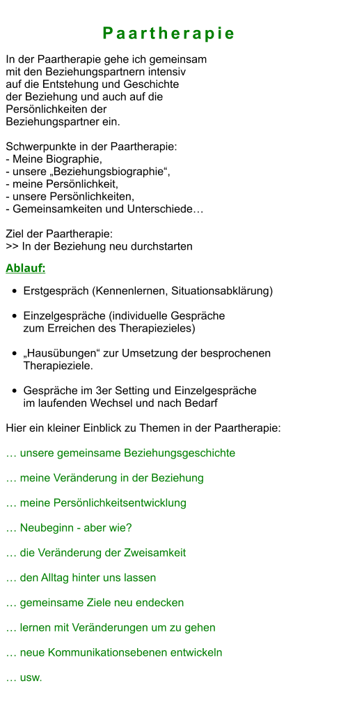 PaartherapiePaartherapie In der Paartherapie gehe ich gemeinsam  mit den Beziehungspartnern intensiv  auf die Entstehung und Geschichte  der Beziehung und auch auf die  Persönlichkeiten der  Beziehungspartner ein.  Schwerpunkte in der Paartherapie: - Meine Biographie,  - unsere „Beziehungsbiographie“,  - meine Persönlichkeit,  - unsere Persönlichkeiten,  - Gemeinsamkeiten und Unterschiede…  Ziel der Paartherapie: >> In der Beziehung neu durchstarten  Ablauf: •	Erstgespräch (Kennenlernen, Situationsabklärung) •	Einzelgespräche (individuelle Gespräche zum Erreichen des Therapiezieles)  •	„Hausübungen“ zur Umsetzung der besprochenen Therapieziele.  •	Gespräche im 3er Setting und Einzelgespräche im laufenden Wechsel und nach Bedarf  Hier ein kleiner Einblick zu Themen in der Paartherapie:  … unsere gemeinsame Beziehungsgeschichte  … meine Veränderung in der Beziehung  … meine Persönlichkeitsentwicklung  … Neubeginn - aber wie?  … die Veränderung der Zweisamkeit  … den Alltag hinter uns lassen  … gemeinsame Ziele neu endecken  … lernen mit Veränderungen um zu gehen  … neue Kommunikationsebenen entwickeln  … usw.