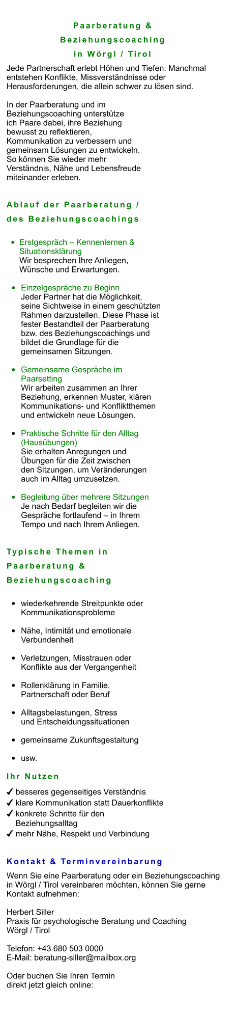 Paarberatung &  Beziehungscoaching  in Wörgl / Tirol Jede Partnerschaft erlebt Höhen und Tiefen. Manchmal  entstehen Konflikte, Missverständnisse oder  Herausforderungen, die allein schwer zu lösen sind.  In der Paarberatung und im  Beziehungscoaching unterstütze  ich Paare dabei, ihre Beziehung  bewusst zu reflektieren,  Kommunikation zu verbessern und  gemeinsam Lösungen zu entwickeln.  So können Sie wieder mehr  Verständnis, Nähe und Lebensfreude  miteinander erleben.   Ablauf der Paarberatung /  des Beziehungscoachings  •	Erstgespräch – Kennenlernen & Situationsklärung Wir besprechen Ihre Anliegen,  Wünsche und Erwartungen.  •	Einzelgespräche zu Beginn Jeder Partner hat die Möglichkeit,  seine Sichtweise in einem geschützten  Rahmen darzustellen. Diese Phase ist  fester Bestandteil der Paarberatung  bzw. des Beziehungscoachings und  bildet die Grundlage für die  gemeinsamen Sitzungen.  •	Gemeinsame Gespräche im Paarsetting Wir arbeiten zusammen an Ihrer  Beziehung, erkennen Muster, klären  Kommunikations- und Konfliktthemen und entwickeln neue Lösungen.  •	Praktische Schritte für den Alltag(Hausübungen) Sie erhalten Anregungen und Übungen für die Zeit zwischen den Sitzungen, um Veränderungen auch im Alltag umzusetzen.  •	Begleitung über mehrere Sitzungen Je nach Bedarf begleiten wir die  Gespräche fortlaufend – in Ihrem  Tempo und nach Ihrem Anliegen.   Typische Themen in  Paarberatung &  Beziehungscoaching  •	wiederkehrende Streitpunkte oder Kommunikationsprobleme •	Nähe, Intimität und emotionale Verbundenheit •	Verletzungen, Misstrauen oder Konflikte aus der Vergangenheit •	Rollenklärung in Familie, Partnerschaft oder Beruf •	Alltagsbelastungen, Stress und Entscheidungssituationen •	gemeinsame Zukunftsgestaltung •	usw.  Ihr Nutzen ✔ besseres gegenseitiges Verständnis ✔ klare Kommunikation statt Dauerkonflikte ✔ konkrete Schritte für den      Beziehungsalltag ✔ mehr Nähe, Respekt und Verbindung   Kontakt & Terminvereinbarung Wenn Sie eine Paarberatung oder ein Beziehungscoaching  in Wörgl / Tirol vereinbaren möchten, können Sie gerne  Kontakt aufnehmen:  Herbert Siller Praxis für psychologische Beratung und Coaching Wörgl / Tirol  Telefon: +43 680 503 0000 E-Mail: beratung-siller@mailbox.org  Oder buchen Sie Ihren Termin  direkt jetzt gleich online: