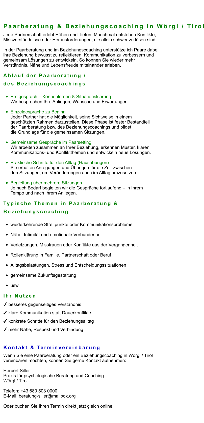 Paarberatung & Beziehungscoaching in Wörgl / Tirol Jede Partnerschaft erlebt Höhen und Tiefen. Manchmal entstehen Konflikte,  Missverständnisse oder Herausforderungen, die allein schwer zu lösen sind.  In der Paarberatung und im Beziehungscoaching unterstütze ich Paare dabei,  ihre Beziehung bewusst zu reflektieren, Kommunikation zu verbessern und  gemeinsam Lösungen zu entwickeln. So können Sie wieder mehr  Verständnis, Nähe und Lebensfreude miteinander erleben.  Ablauf der Paarberatung /  des Beziehungscoachings  •	Erstgespräch – Kennenlernen & Situationsklärung Wir besprechen Ihre Anliegen, Wünsche und Erwartungen.  •	Einzelgespräche zu Beginn Jeder Partner hat die Möglichkeit, seine Sichtweise in einem  geschützten Rahmen darzustellen. Diese Phase ist fester Bestandteil  der Paarberatung bzw. des Beziehungscoachings und bildet  die Grundlage für die gemeinsamen Sitzungen.  •	Gemeinsame Gespräche im Paarsetting Wir arbeiten zusammen an Ihrer Beziehung, erkennen Muster, klären  Kommunikations- und Konfliktthemen und entwickeln neue Lösungen.  •	Praktische Schritte für den Alltag (Hausübungen) Sie erhalten Anregungen und Übungen für die Zeit zwischen  den Sitzungen, um Veränderungen auch im Alltag umzusetzen.  •	Begleitung über mehrere Sitzungen Je nach Bedarf begleiten wir die Gespräche fortlaufend – in Ihrem  Tempo und nach Ihrem Anliegen.  Typische Themen in Paarberatung &  Beziehungscoaching  •	wiederkehrende Streitpunkte oder Kommunikationsprobleme •	Nähe, Intimität und emotionale Verbundenheit •	Verletzungen, Misstrauen oder Konflikte aus der Vergangenheit •	Rollenklärung in Familie, Partnerschaft oder Beruf •	Alltagsbelastungen, Stress und Entscheidungssituationen •	gemeinsame Zukunftsgestaltung •	usw.  Ihr Nutzen ✔ besseres gegenseitiges Verständnis ✔ klare Kommunikation statt Dauerkonflikte ✔ konkrete Schritte für den Beziehungsalltag ✔ mehr Nähe, Respekt und Verbindung   Kontakt & Terminvereinbarung Wenn Sie eine Paarberatung oder ein Beziehungscoaching in Wörgl / Tirol  vereinbaren möchten, können Sie gerne Kontakt aufnehmen:  Herbert Siller Praxis für psychologische Beratung und Coaching Wörgl / Tirol  Telefon: +43 680 503 0000 E-Mail: beratung-siller@mailbox.org  Oder buchen Sie Ihren Termin direkt jetzt gleich online: