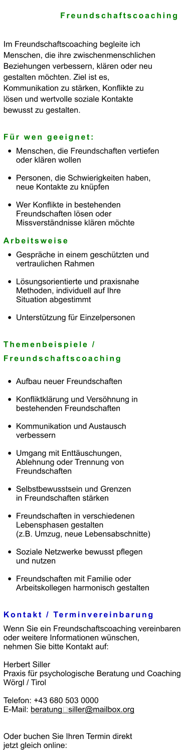 Freundschaftscoaching  Im Freundschaftscoaching begleite ich  Menschen, die ihre zwischenmenschlichen  Beziehungen verbessern, klären oder neu  gestalten möchten. Ziel ist es,  Kommunikation zu stärken, Konflikte zu  lösen und wertvolle soziale Kontakte  bewusst zu gestalten.   Für wen geeignet: •	Menschen, die Freundschaften vertiefen oder klären wollen •	Personen, die Schwierigkeiten haben, neue Kontakte zu knüpfen •	Wer Konflikte in bestehenden Freundschaften lösen oder Missverständnisse klären möchte  Arbeitsweise •	Gespräche in einem geschützten und vertraulichen Rahmen •	Lösungsorientierte und praxisnahe Methoden, individuell auf Ihre Situation abgestimmt •	Unterstützung für Einzelpersonen Themenbeispiele /  Freundschaftscoaching •	Aufbau neuer Freundschaften •	Konfliktklärung und Versöhnung in bestehenden Freundschaften •	Kommunikation und Austausch verbessern •	Umgang mit Enttäuschungen, Ablehnung oder Trennung von Freundschaften •	Selbstbewusstsein und Grenzen in Freundschaften stärken •	Freundschaften in verschiedenen Lebensphasen gestalten (z.B. Umzug, neue Lebensabschnitte) •	Soziale Netzwerke bewusst pflegen und nutzen •	Freundschaften mit Familie oder Arbeitskollegen harmonisch gestalten   Kontakt / Terminvereinbarung Wenn Sie ein Freundschaftscoaching vereinbaren  oder weitere Informationen wünschen,  nehmen Sie bitte Kontakt auf:  Herbert Siller Praxis für psychologische Beratung und Coaching Wörgl / Tirol  Telefon: +43 680 503 0000 E-Mail: beratung‑siller@mailbox.org   Oder buchen Sie Ihren Termin direkt  jetzt gleich online: